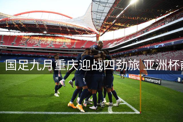 国足九月重庆迎战四劲旅 亚洲杯前冲刺国际排名关键战
